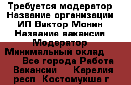 Требуется модератор › Название организации ­ ИП Виктор Монин › Название вакансии ­ Модератор › Минимальный оклад ­ 6 200 - Все города Работа » Вакансии   . Карелия респ.,Костомукша г.